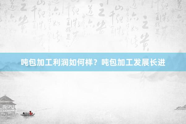吨包加工利润如何样？吨包加工发展长进